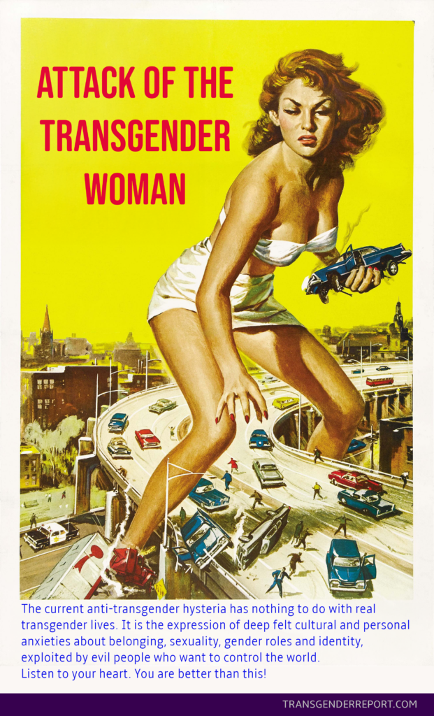 The current anti-transgender hysteria has nothing to do with real transgender lives. It is the expression of deep felt cultural and personal anxieties about belonging, sexuality, gender roles and identity, exploited by evil people who want to control the world.Listen to your heart. You are better than this!

Illustration from the movie Attack of the 50ft Woman.